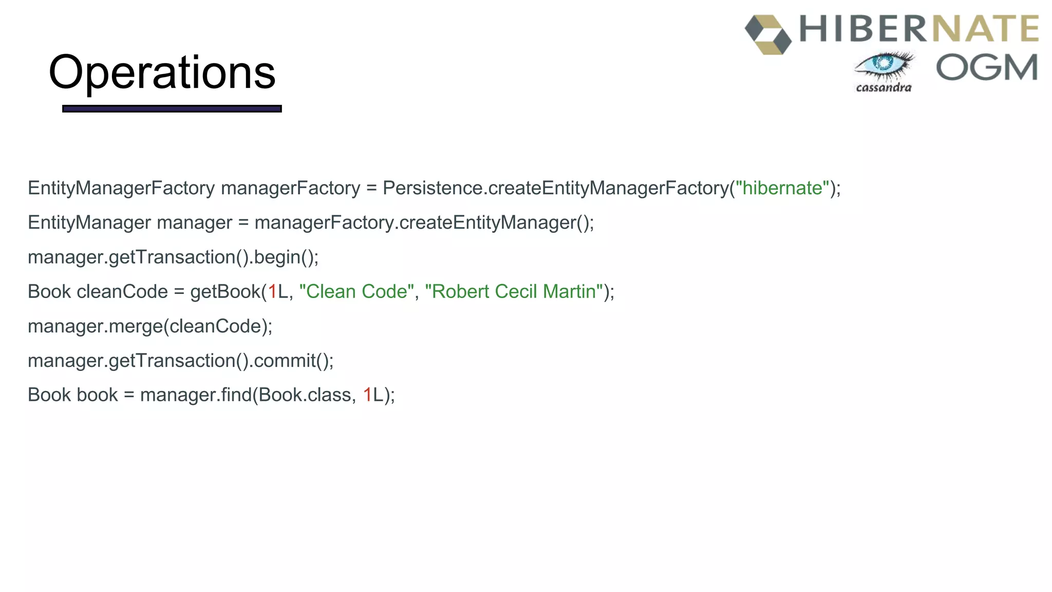 Operations
EntityManagerFactory managerFactory = Persistence.createEntityManagerFactory("hibernate");
EntityManager manager = managerFactory.createEntityManager();
manager.getTransaction().begin();
Book cleanCode = getBook(1L, "Clean Code", "Robert Cecil Martin");
manager.merge(cleanCode);
manager.getTransaction().commit();
Book book = manager.find(Book.class, 1L);
 