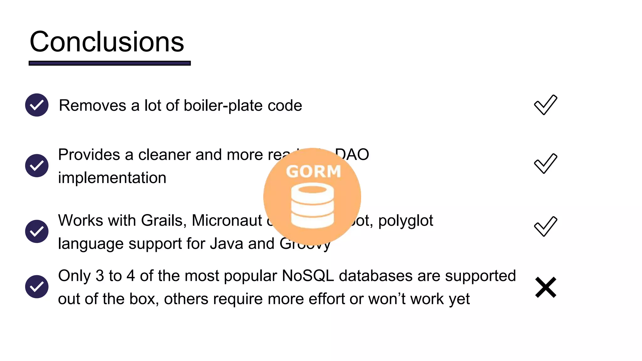 Conclusions
Provides a cleaner and more readable DAO
implementation
✅
Works with Grails, Micronaut or Spring Boot, polyglot
language support for Java and Groovy
✅
Removes a lot of boiler-plate code ✅
Only 3 to 4 of the most popular NoSQL databases are supported
out of the box, others require more effort or won’t work yet ❌
 