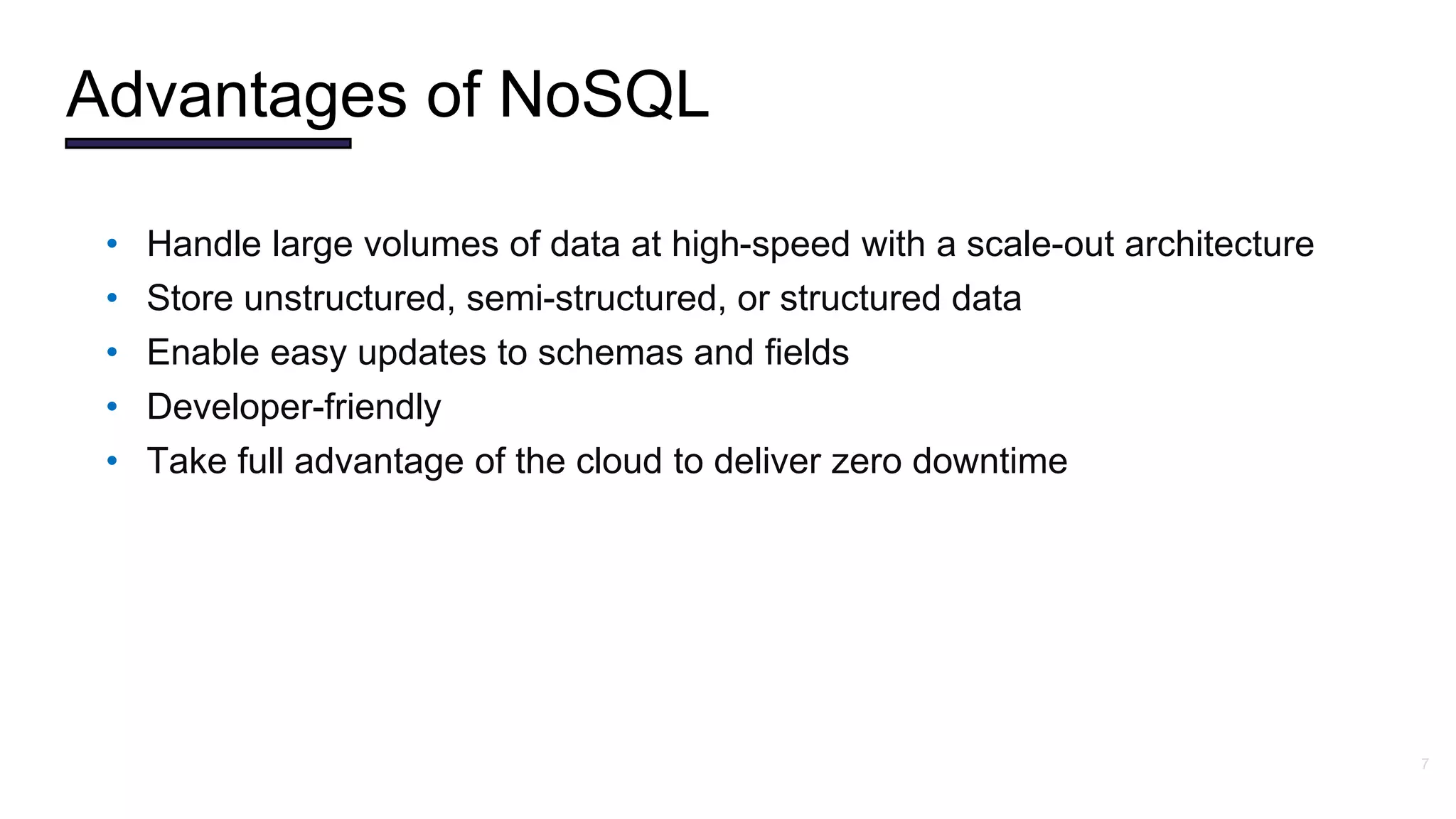7
• Handle large volumes of data at high-speed with a scale-out architecture
• Store unstructured, semi-structured, or structured data
• Enable easy updates to schemas and fields
• Developer-friendly
• Take full advantage of the cloud to deliver zero downtime
Advantages of NoSQL
 