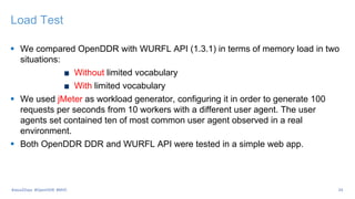 Load Test
 We compared OpenDDR with WURFL API (1.3.1) in terms of memory load in two
situations:
Without limited vocabulary
With limited vocabulary
 We used jMeter as workload generator, configuring it in order to generate 100
requests per seconds from 10 workers with a different user agent. The user
agents set contained ten of most common user agent observed in a real
environment.
 Both OpenDDR DDR and WURFL API were tested in a simple web app.
24#Java2Days #OpenDDR #MVC
 