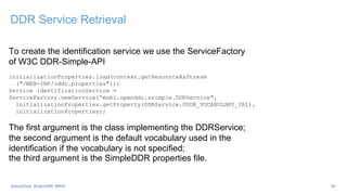 DDR Service Retrieval
To create the identification service we use the ServiceFactory
of W3C DDR-Simple-API
initializationProperties.load(context.getResourceAsStream
("/WEB-INF/oddr.properties"));
Service identificationService =
ServiceFactory.newService(“mobi.openddr.ssimple.DDRService",
initializationProperties.getProperty(DDRService.ODDR_VOCABULARY_IRI),
initializationProperties);
The first argument is the class implementing the DDRService;
the second argument is the default vocabulary used in the
identification if the vocabulary is not specified;
the third argument is the SimpleDDR properties file.
#Java2Days #OpenDDR #MVC 26
 