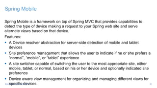 Spring Mobile
Spring Mobile is a framework on top of Spring MVC that provides capabilities to
detect the type of device making a request to your Spring web site and serve
alternate views based on that device.
Features:
 A Device resolver abstraction for server-side detection of mobile and tablet
devices
 Site preference management that allows the user to indicate if he or she prefers a
“normal”, “mobile”, or “tablet” experience
 A site switcher capable of switching the user to the most appropriate site, either
mobile, tablet, or normal, based on his or her device and optionally indicated site
preference
 Device aware view management for organizing and managing different views for
specific devices 32#Java2Days #OpenDDR #MVC
 