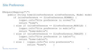Site Preference
@RequestMapping("/")
public String home(SitePreference sitePreference, Model model)
if (sitePreference == SitePreference.NORMAL) {
logger.info("Site preference is normal");
return "home";
} else if (sitePreference == SitePreference.MOBILE) {
logger.info("Site preference is mobile");
return "home-mobile";
} else if (sitePreference == SitePreference.TABLET) {
logger.info("Site preference is tablet");
return "home-tablet";
} else { logger.info("no site preference");
return "home"; }
} 34#Java2Days #OpenDDR #MVC
 