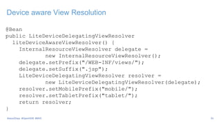 Device aware View Resolution
@Bean
public LiteDeviceDelegatingViewResolver
liteDeviceAwareViewResolver() {
InternalResourceViewResolver delegate =
new InternalResourceViewResolver();
delegate.setPrefix("/WEB-INF/views/");
delegate.setSuffix(".jsp");
LiteDeviceDelegatingViewResolver resolver =
new LiteDeviceDelegatingViewResolver(delegate);
resolver.setMobilePrefix("mobile/");
resolver.setTabletPrefix("tablet/");
return resolver;
}
35#Java2Days #OpenDDR #MVC
 
