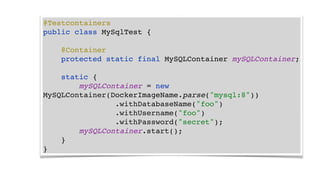 @Testcontainers
public class MySqlTest {
@Container
protected static final MySQLContainer mySQLContainer;
static {
mySQLContainer = new
MySQLContainer(DockerImageName.parse("mysql:8"))
.withDatabaseName("foo")
.withUsername("foo")
.withPassword("secret");
mySQLContainer.start();
}
}
 