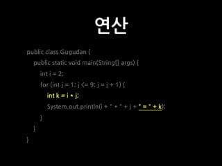연산
public class Gugudan {
public static void main(String[] args) {
int i = 2;
for (int j = 1; j <= 9; j = j + 1) {
int k = i * j;
System.out.println(i + " * " + j + " = " + k);
}
}
}
 