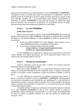 Capítulo 5: Interfaces gráficas de usuario


proporciona dos métodos cuya implementación es vacía: hideNotify() y showNotify().
El primero de ellos es llamado justo antes de interrumpir a la aplicación y borrar la
pantalla actual. En él podríamos incluir el código necesario para salvar el estado actual
de la pantalla, variables, etc, y así posteriormente poder restaurar correctamente la
aplicación. El método showNotify() es invocado por el gestor de aplicaciones justo
antes de devolver éste el control a la aplicación. En él podemos insertar el código
necesario para restaurar correctamente la pantalla de la aplicación.

         5.4.2.2.       La clase Graphics
          public class Graphics
         Hemos visto que cuando invocamos al método paint(Graphics g) tenemos que
pasarle como parámetro un objeto Graphics. Este objeto nos proporciona la capacidad
de dibujar en una pantalla Canvas. Un objeto Graphics lo podemos obtener sólo de
dos maneras:
         • Dentro del método paint() de la clase Canvas. Aquí podemos usar el
             objeto Graphics para pintar en la pantalla del dispositivo.
         • A través de una imagen usando el siguiente código:
                     Image imgtemp = Image.createImage(ancho,alto);
                     Graphics g = imgtemp.getGraphics();
         La clase Graphics posee multitud de métodos que nos permitirán seleccionar
colores, dibujar texto, figuras geométricas, etc. En los siguientes puntos vamos a ver
cada uno de estos métodos según su función.


         5.4.2.3.       Sistema de coordenadas
         Vamos a comenzar a partir de este punto a explicar las nociones necesarias
para poder dibujar en la pantalla de un MID.
         Dado que la clase Graphics nos va a proporcionar bastantes recursos para
dibujar en una pantalla Canvas, hemos de comprender como se organiza esta pantalla
en base a los pixeles, ya que al programar en bajo nivel hemos de trabajar a nivel de
pixel.
         La clase Canvas nos proporciona los métodos necesarios para obtener el
ancho y el alto de la pantalla a través de getWidth() y getHeight() respectivamente.
Una posición en la pantalla estará definida por dos coordenadas x e y que definirán el
desplazamiento lateral y vertical, siendo la posición (0,0) el pixel situado en la esquina
superior izquierda. Incrementando los valores de x e y, nos moveremos hacia la derecha
y hacia abajo respectivamente.
         Es posible cambiar el origen de coordenadas de la pantalla mediante el método
de la clase Graphics translate(int x, int y). Éste método cambia el origen de
coordenadas al punto definido por los parámetros x e y provocando un desplazamiento
de todos los objetos en pantalla. Piénsese en lo útil que resulta este método para
provocar scrolls.




                                             94
 