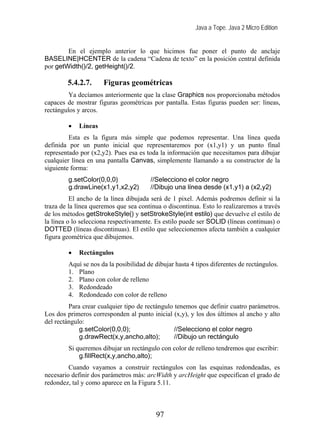 Java a Tope. Java 2 Micro Edition


        En el ejemplo anterior lo que hicimos fue poner el punto de anclaje
BASELINE|HCENTER de la cadena “Cadena de texto” en la posición central definida
por getWidth()/2, getHeight()/2.

        5.4.2.7.      Figuras geométricas
         Ya decíamos anteriormente que la clase Graphics nos proporcionaba métodos
capaces de mostrar figuras geométricas por pantalla. Estas figuras pueden ser: líneas,
rectángulos y arcos.

        •   Líneas
         Esta es la figura más simple que podemos representar. Una línea queda
definida por un punto inicial que representaremos por (x1,y1) y un punto final
representado por (x2,y2). Pues esa es toda la información que necesitamos para dibujar
cualquier línea en una pantalla Canvas, simplemente llamando a su constructor de la
siguiente forma:
        g.setColor(0,0,0)              //Selecciono el color negro
        g.drawLine(x1,y1,x2,y2)        //Dibujo una línea desde (x1,y1) a (x2,y2)
          El ancho de la línea dibujada será de 1 pixel. Además podremos definir si la
traza de la línea queremos que sea continua o discontinua. Esto lo realizaremos a través
de los métodos getStrokeStyle() y setStrokeStyle(int estilo) que devuelve el estilo de
la línea o lo selecciona respectivamente. Es estilo puede ser SOLID (líneas continuas) o
DOTTED (líneas discontinuas). El estilo que seleccionemos afecta también a cualquier
figura geométrica que dibujemos.

        •   Rectángulos
        Aquí se nos da la posibilidad de dibujar hasta 4 tipos diferentes de rectángulos.
        1. Plano
        2. Plano con color de relleno
        3. Redondeado
        4. Redondeado con color de relleno
         Para crear cualquier tipo de rectángulo tenemos que definir cuatro parámetros.
Los dos primeros corresponden al punto inicial (x,y), y los dos últimos al ancho y alto
del rectángulo:
             g.setColor(0,0,0);                  //Selecciono el color negro
             g.drawRect(x,y,ancho,alto);         //Dibujo un rectángulo
        Si queremos dibujar un rectángulo con color de relleno tendremos que escribir:
            g.fillRect(x,y,ancho,alto);
         Cuando vayamos a construir rectángulos con las esquinas redondeadas, es
necesario definir dos parámetros más: arcWidth y arcHeight que especifican el grado de
redondez, tal y como aparece en la Figura 5.11.



                                         97
 