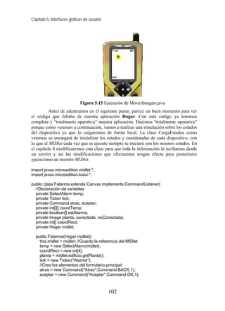 Capítulo 5: Interfaces gráficas de usuario




                             Figura 5.15 Ejecución de MoverImagen.java
         Antes de adentrarnos en el siguiente punto, parece un buen momento para ver
el código que faltaba de nuestra aplicación Hogar. Con este código ya tenemos
completa y “totalmente operativa” nuestra aplicación. Decimos “totalmente operativa”
porque como veremos a continuación, vamos a realizar una simulación sobre los estados
del dispositivo ya que lo cargaremos de forma local. La clase CargaEstados como
veremos se encargará de inicializar los estados y coordenadas de cada dispositivo, con
lo que el MIDlet cada vez que se ejecute siempre se iniciará con los mismos estados. En
el capítulo 8 modificaremos esta clase para que toda la información la recibamos desde
un servlet y así las modificaciones que efectuemos tengan efecto para posteriores
ejecuciones de nuestro MIDlet.

import javax.microedition.midlet.*;
import javax.microedition.lcdui.*;

public class Falarma extends Canvas implements CommandListener{
  //Declaración de variables
  private SelectAlarm temp;
  private Ticker tick;
  private Command atras, aceptar;
  private int[][] coordTemp;
  private boolean[] estAlarma;
  private Image planta, conectada, noConectada;
  private int[] coordRect;
  private Hogar midlet;

  public Falarma(Hogar midlet){
    this.midlet = midlet; //Guardo la referencia del MIDlet
    temp = new SelectAlarm(midlet);
    coordRect = new int[4];
    planta = midlet.edificio.getPlanta();
    tick = new Ticker("Alarma");
    //Creo los elementos del formulario principal
    atras = new Command("Atras",Command.BACK,1);
    aceptar = new Command("Aceptar",Command.OK,1);



                                             102
 
