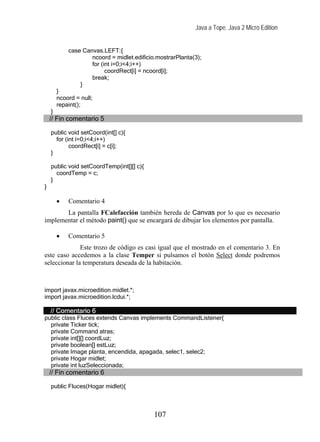 Java a Tope. Java 2 Micro Edition


            case Canvas.LEFT:{
                    ncoord = midlet.edificio.mostrarPlanta(3);
                    for (int i=0;i<4;i++)
                          coordRect[i] = ncoord[i];
                    break;
                }
        }
        ncoord = null;
        repaint();
    }
    // Fin comentario 5

    public void setCoord(int[] c){
      for (int i=0;i<4;i++)
            coordRect[i] = c[i];
    }

    public void setCoordTemp(int[][] c){
      coordTemp = c;
    }
}

        •   Comentario 4
       La pantalla FCalefacción también hereda de Canvas por lo que es necesario
implementar el método paint() que se encargará de dibujar los elementos por pantalla.

        •   Comentario 5
              Este trozo de código es casi igual que el mostrado en el comentario 3. En
este caso accedemos a la clase Temper si pulsamos el botón Select donde podremos
seleccionar la temperatura deseada de la habitación.



import javax.microedition.midlet.*;
import javax.microedition.lcdui.*;

    // Comentario 6
public class Fluces extends Canvas implements CommandListener{
  private Ticker tick;
  private Command atras;
  private int[][] coordLuz;
  private boolean[] estLuz;
  private Image planta, encendida, apagada, selec1, selec2;
  private Hogar midlet;
  private int luzSeleccionada;
    // Fin comentario 6

    public Fluces(Hogar midlet){



                                            107
 