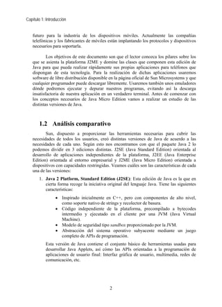 Capítulo 1: Introducción


   futuro para la industria de los dispositivos móviles. Actualmente las compañías
   telefónicas y los fabricantes de móviles están implantando los protocolos y dispositivos
   necesarios para soportarla.

           Los objetivos de este documento son que el lector conozca los pilares sobre los
   que se asienta la plataforma J2ME y domine las clases que componen esta edición de
   Java para que pueda realizar rápidamente sus propias aplicaciones para teléfonos que
   dispongan de esta tecnología. Para la realización de dichas aplicaciones usaremos
   software de libre distribución disponible en la página oficial de Sun Microsystems y que
   cualquier programador puede descargar libremente. Usaremos también unos emuladores
   dónde podremos ejecutar y depurar nuestros programas, evitando así la descarga
   insatisfactoria de nuestra aplicación en un verdadero terminal. Antes de comenzar con
   los conceptos necesarios de Java Micro Edition vamos a realizar un estudio de las
   distintas versiones de Java.



       1.2 Análisis comparativo
          Sun, dispuesto a proporcionar las herramientas necesarias para cubrir las
   necesidades de todos los usuarios, creó distintas versiones de Java de acuerdo a las
   necesidades de cada uno. Según esto nos encontramos con que el paquete Java 2 lo
   podemos dividir en 3 ediciones distintas. J2SE (Java Standard Edition) orientada al
   desarrollo de aplicaciones independientes de la plataforma, J2EE (Java Enterprise
   Edition) orientada al entorno empresarial y J2ME (Java Micro Edition) orientada a
   dispositivos con capacidades restringidas. Veamos cuáles son las características de cada
   una de las versiones:
       1. Java 2 Platform, Standard Edition (J2SE): Esta edición de Java es la que en
          cierta forma recoge la iniciativa original del lenguaje Java. Tiene las siguientes
          características:
                 • Inspirado inicialmente en C++, pero con componentes de alto nivel,
                   como soporte nativo de strings y recolector de basura.
                 • Código independiente de la plataforma, precompilado a bytecodes
                   intermedio y ejecutado en el cliente por una JVM (Java Virtual
                   Machine).
                 • Modelo de seguridad tipo sandbox proporcionado por la JVM.
                 • Abstracción del sistema operativo subyacente mediante un juego
                   completo de APIs de programación.
           Esta versión de Java contiene el conjunto básico de herramientas usadas para
           desarrollar Java Applets, así cómo las APIs orientadas a la programación de
           aplicaciones de usuario final: Interfaz gráfica de usuario, multimedia, redes de
           comunicación, etc.




                                             2
 