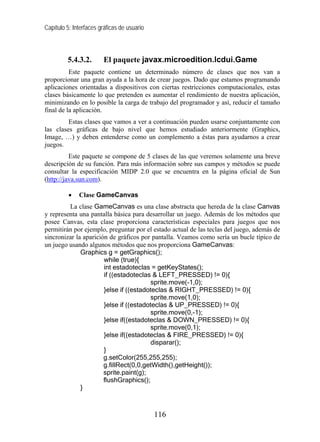Capítulo 5: Interfaces gráficas de usuario



         5.4.3.2.       El paquete javax.microedition.lcdui.Game
          Este paquete contiene un determinado número de clases que nos van a
proporcionar una gran ayuda a la hora de crear juegos. Dado que estamos programando
aplicaciones orientadas a dispositivos con ciertas restricciones computacionales, estas
clases básicamente lo que pretenden es aumentar el rendimiento de nuestra aplicación,
minimizando en lo posible la carga de trabajo del programador y así, reducir el tamaño
final de la aplicación.
         Estas clases que vamos a ver a continuación pueden usarse conjuntamente con
las clases gráficas de bajo nivel que hemos estudiado anteriormente (Graphics,
Image, …) y deben entenderse como un complemento a éstas para ayudarnos a crear
juegos.
          Este paquete se compone de 5 clases de las que veremos solamente una breve
descripción de su función. Para más información sobre sus campos y métodos se puede
consultar la especificación MIDP 2.0 que se encuentra en la página oficial de Sun
(http://java.sun.com).

          •   Clase GameCanvas
         La clase GameCanvas es una clase abstracta que hereda de la clase Canvas
y representa una pantalla básica para desarrollar un juego. Además de los métodos que
posee Canvas, esta clase proporciona características especiales para juegos que nos
permitirán por ejemplo, preguntar por el estado actual de las teclas del juego, además de
sincronizar la aparición de gráficos por pantalla. Veamos como sería un bucle típico de
un juego usando algunos métodos que nos proporciona GameCanvas:
              Graphics g = getGraphics();
                       while (true){
                       int estadoteclas = getKeyStates();
                       if ((estadoteclas & LEFT_PRESSED) != 0){
                                         sprite.move(-1,0);
                       }else if ((estadoteclas & RIGHT_PRESSED) != 0){
                                         sprite.move(1,0);
                       }else if ((estadoteclas & UP_PRESSED) != 0){
                                         sprite.move(0,-1);
                       }else if((estadoteclas & DOWN_PRESSED) != 0){
                                         sprite.move(0,1);
                       }else if((estadoteclas & FIRE_PRESSED) != 0){
                                         disparar();
                       }
                       g.setColor(255,255,255);
                       g.fillRect(0,0,getWidth(),getHeight());
                       sprite.paint(g);
                       flushGraphics();
              }



                                             116
 