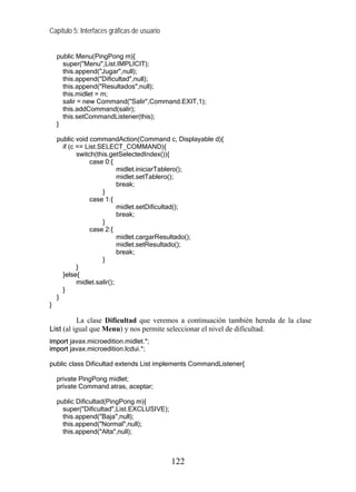 Capítulo 5: Interfaces gráficas de usuario


    public Menu(PingPong m){
      super("Menu",List.IMPLICIT);
      this.append("Jugar",null);
      this.append("Dificultad",null);
      this.append("Resultados",null);
      this.midlet = m;
      salir = new Command("Salir",Command.EXIT,1);
      this.addCommand(salir);
      this.setCommandListener(this);
    }

    public void commandAction(Command c, Displayable d){
      if (c == List.SELECT_COMMAND){
            switch(this.getSelectedIndex()){
                 case 0:{
                            midlet.iniciarTablero();
                            midlet.setTablero();
                            break;
                     }
                 case 1:{
                            midlet.setDificultad();
                            break;
                     }
                 case 2:{
                            midlet.cargarResultado();
                            midlet.setResultado();
                            break;
                     }
            }
      }else{
            midlet.salir();
      }
    }
}

          La clase Dificultad que veremos a continuación también hereda de la clase
List (al igual que Menu) y nos permite seleccionar el nivel de dificultad.
import javax.microedition.midlet.*;
import javax.microedition.lcdui.*;

public class Dificultad extends List implements CommandListener{

    private PingPong midlet;
    private Command atras, aceptar;

    public Dificultad(PingPong m){
      super("Dificultad",List.EXCLUSIVE);
      this.append("Baja",null);
      this.append("Normal",null);
      this.append("Alta",null);



                                             122
 