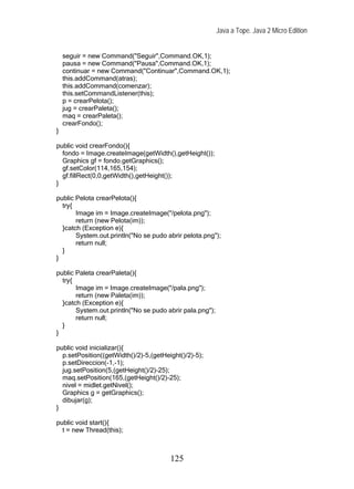Java a Tope. Java 2 Micro Edition


    seguir = new Command("Seguir",Command.OK,1);
    pausa = new Command("Pausa",Command.OK,1);
    continuar = new Command("Continuar",Command.OK,1);
    this.addCommand(atras);
    this.addCommand(comenzar);
    this.setCommandListener(this);
    p = crearPelota();
    jug = crearPaleta();
    maq = crearPaleta();
    crearFondo();
}

public void crearFondo(){
  fondo = Image.createImage(getWidth(),getHeight());
  Graphics gf = fondo.getGraphics();
  gf.setColor(114,165,154);
  gf.fillRect(0,0,getWidth(),getHeight());
}

public Pelota crearPelota(){
  try{
       Image im = Image.createImage("/pelota.png");
       return (new Pelota(im));
  }catch (Exception e){
       System.out.println("No se pudo abrir pelota.png");
       return null;
  }
}

public Paleta crearPaleta(){
  try{
       Image im = Image.createImage("/pala.png");
       return (new Paleta(im));
  }catch (Exception e){
       System.out.println("No se pudo abrir pala.png");
       return null;
  }
}

public void inicializar(){
  p.setPosition((getWidth()/2)-5,(getHeight()/2)-5);
  p.setDireccion(-1,-1);
  jug.setPosition(5,(getHeight()/2)-25);
  maq.setPosition(165,(getHeight()/2)-25);
  nivel = midlet.getNivel();
  Graphics g = getGraphics();
  dibujar(g);
}

public void start(){
  t = new Thread(this);



                                        125
 