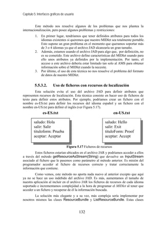 Capítulo 5: Interfaces gráficas de usuario


         Este método nos resuelve algunos de los problemas que nos plantea la
internacionalización, pero posee algunos problemas y restricciones:
          1.   En primer lugar, tendríamos que tener definidos atributos para todos los
               idiomas existentes si queremos que nuestro MIDlet sea totalmente portable.
               Esto supone un gran problema en el momento que queramos soportar más
               de 3 o 4 idiomas ya que el archivo JAD alcanzaría un gran tamaño.
          2.   Además, estamos usando el archivo JAD para algo que, por definición, no
               es su cometido. Este archivo define características del MIDlet usando para
               ello unos atributos ya definidos por la implementación. Por tanto, el
               acceso a este archivo debería estar limitado tan solo al AMS para obtener
               información sobre el MIDlet cuando la necesite.
          3.   Por último, el uso de esta técnica no nos resuelve el problema del formato
               de datos de nuestro MIDlet.


         5.5.3.2.       Uso de ficheros con recursos de localización
         Esta solución evita el uso del archivo JAD para definir atributos que
representen recursos de localización. Esta técnica consiste en hacer uso de ficheros de
texto para definir estos atributos. Por ejemplo, podríamos crear un fichero con el
nombre es-ES.txt para definir los recursos del idioma español y un fichero con el
nombre en-US.txt para definir el inglés (ver Figura 5.17).
                es-ES.txt                                              en-US.txt

         saludo: Hola                                          saludo: Hello
         salir: Salir                                          salir: Exit
         tituloform: Prueba                                    tituloForm: Proof
         aceptar: Aceptar                                      aceptar: Accept

                                    Figura 5.17 Ficheros de recursos
         Estos ficheros estarían ubicados en el archivo JAR y podríamos acceder a ellos
a través del método getResourceAsStream(String) que devuelve un InputStream
asociado al fichero que le pasemos como parámetro al método anterior. Es misión del
programador acceder al fichero de recursos correcto y tratar correctamente la
información que contiene.
         Como vemos, este método no aporta nada nuevo al anterior excepto que aquí
ya no se hace un uso indebido del archivo JAD. Es más, aumentamos el tamaño de
nuestra aplicación al incluir en el archivo JAR los ficheros de recursos de cada idioma
soportado e incrementamos complejidad a la hora de programar el MIDlet al tener que
acceder a un fichero y recuperar de él la información buscada.
        La solución más elegante y a su vez, más compleja sería implementar por
nosotros mismos las clases ResourceBundle y ListResourceBundle. Estas clases


                                             132
 