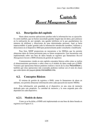 Java a Tope: Java Micro Edition



                                                          Capítulo 6:
                           Record Management System
   6. Record management system
   6.1.      Descripción del capítulo
       Hasta ahora nuestras aplicaciones perdían toda la información tras su ejecución.
Es cierto también, que no hemos necesitado guardar ningún tipo de datos, pero piénsese
en la realización de, por ejemplo, una agenda telefónica en la que guardaríamos los
números de teléfonos y direcciones de unas determinadas personas. Aquí se haría
imprescindible el poder guardar toda la información introducida (nombres, teléfonos y
direcciones) en el dispositivo MID para posteriormente poder consultarla o modificarla.
      Pues bien, MIDP proporciona un mecanismo a los MIDlets que les permite
almacenar datos de forma persistente para su futura recuperación. Este mecanismo está
implementado sobre una base de datos basada en registros que llamaremos Record
Management System o RMS (Sistema de gestión de registros).
       Comenzaremos viendo en este capítulo conceptos básicos sobre cómo se realiza
el almacenamiento persistente o sobre cómo es el modelo de datos usado por el RMS.
Veremos qué operaciones básicas podemos realizar a través de la clase RecordStore y
también qué otras operaciones más avanzadas podemos realizar con el resto de clases
que están dentro del paquete javax.microedition.rms.


   6.2.      Conceptos Básicos
       El sistema de gestión de registros o RMS, como lo llamaremos de ahora en
adelante, nos permite almacenar información entre cada ejecución de nuestro MIDlet.
      Esta información será guardada en el dispositivo en una zona de memoria
dedicada para este propósito. La cantidad de memoria y la zona asignada para ello
dependerá de cada dispositivo.


   6.2.1.    Modelo de datos
        Como ya se ha dicho, el RMS está implementado en una base de datos basada en
registros (ver Figura 6.1).




                                       135
 