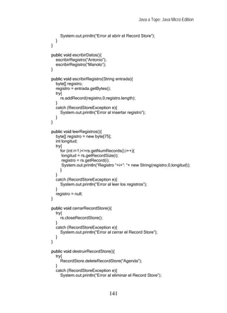 Java a Tope: Java Micro Edition


        System.out.println(“Error al abrir el Record Store”);
    }
}

public void escribirDatos(){
  escribirRegistro(“Antonio”);
  escribirRegistro(“Manolo”);
}

public void escribirRegistro(String entrada){
  byte[] registro;
  registro = entrada.getBytes();
  try{
     rs.addRecord(registro,0,registro.length);
  }
  catch (RecordStoreException e){
     System.out.println(“Error al insertar registro”);
  }
}

public void leerRegistros(){
  byte[] registro = new byte[75];
  int longitud;
  try{
     for (int i=1;i<=rs.getNumRecords();i++){
      longitud = rs.getRecordSize(i);
      registro = rs.getRecord(i);
      System.out.println(“Registro “+i+”: “+ new String(registro,0,longitud));
     }
  }
  catch (RecordStoreException e){
     System.out.println(“Error al leer los registros”);
  }
  registro = null;
}

public void cerrarRecordStore(){
  try{
     rs.closeRecordStore();
  }
  catch (RecordStoreException e){
     System.out.println(“Error al cerrar el Record Store”);
  }
}

public void destruirRecordStore(){
  try{
     RecordStore.deleteRecordStore(“Agenda”);
  }
  catch (RecordStoreException e){
     System.out.println(“Error al eliminar el Record Store”);



                                   141
 