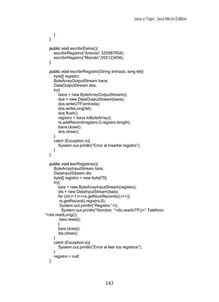 Java a Tope: Java Micro Edition


      }
  }

  public void escribirDatos(){
    escribirRegistro(“Antonio”,555987654);
    escribirRegistro(“Manolo”,555123456);
  }

  public void escribirRegistro(String entrada, long tel){
    byte[] registro;
    ByteArrayOutputStream baos;
    DataOutputStream dos;
    try{
       baos = new ByteArrayOutputStream();
       dos = new DataOutputStream(baos);
       dos.writeUTF(entrada);
       dos.writeLong(tel);
       dos.flush();
       registro = baos.toByteArray();
       rs.addRecord(registro,0,registro.length);
       baos.close();
       dos.close();
    }
    catch (Exception e){
       System.out.println(“Error al insertar registro”);
    }
  }

  public void leerRegistros(){
     ByteArrayInputStream bais;
     DataInputStream dis;
     byte[] registro = new byte[75];
     try{
        bais = new ByteArrayInputStream(registro);
        dis = new DataInputStream(bais);
        for (int i=1;i<=rs.getNumRecords();i++){
         rs.getRecord(i,registro,0);
         System.out.println(“Registro “+i);
          System.out.println(“Nombre: “+dis.readUTF()+” Telefono:
“+dis.readLong());
         bais.reset();
        }
        bais.close();
        dis.close();
     }
     catch (Exception e){
        System.out.println(“Error al leer los registros”);
     }
     registro = null;
  }




                                  143
 