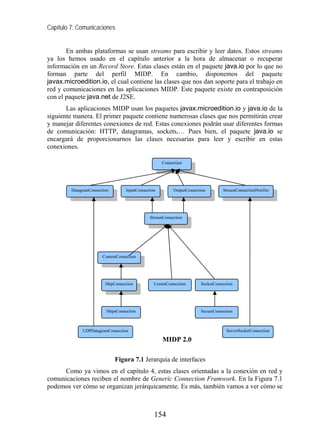 Capítulo 7: Comunicaciones


       En ambas plataformas se usan streams para escribir y leer datos. Estos streams
ya los hemos usado en el capítulo anterior a la hora de almacenar o recuperar
información en un Record Store. Estas clases están en el paquete java.io por lo que no
forman parte del perfil MIDP. En cambio, disponemos del paquete
javax.microedition.io, el cual contiene las clases que nos dan soporte para el trabajo en
red y comunicaciones en las aplicaciones MIDP. Este paquete existe en contraposición
con el paquete java.net de J2SE.
       Las aplicaciones MIDP usan los paquetes javax.microedition.io y java.io de la
siguiente manera. El primer paquete contiene numerosas clases que nos permitirán crear
y manejar diferentes conexiones de red. Estas conexiones podrán usar diferentes formas
de comunicación: HTTP, datagramas, sockets,… Pues bien, el paquete java.io se
encargará de proporcionarnos las clases necesarias para leer y escribir en estas
conexiones.

                                                      Connection




         DatagramConnection         InputConnection        OutputConnection        StreamConnectionNotifier




                                                StreamConnection




                        ContentConnection




                         HttpConnection           CommConnection        SocketConnection




                          HttpsConnection                               SecureConnection



              UDPDatagramConnection                                                 ServerSocketConnection

                                                      MIDP 2.0

                              Figura 7.1 Jerarquía de interfaces
     Como ya vimos en el capítulo 4, estas clases orientadas a la conexión en red y
comunicaciones reciben el nombre de Generic Connection Framwork. En la Figura 7.1
podemos ver cómo se organizan jerárquicamente. Es más, también vamos a ver cómo se



                                                  154
 