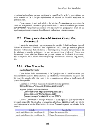 Java a Tope: Java Micro Edition


organizan las interfaces que nos suministra la especificación MIDP y que están en un
nivel superior al GCF ya que implementan los detalles de diversos protocolos de
comunicación.
       Como vemos, la raíz del árbol es la interfaz Connection que representa la
conexión más genérica y abstracta que podemos crear. El resto de interfaces que derivan
de Connection representan los distintos tipos de conexiones que podemos crear. En los
siguientes puntos veremos más detenidamente cada una de estas conexiones.



   7.3.      Clases y conexiones del Generic Connection
             Framework
       La anterior jerarquía de clases nos puede dar una idea de la filosofía que sigue el
Generic Connection Framework. Los dispositivos MID, como ya sabemos, poseen
bastantes restricciones. Por esta razón, se hace imposible poseer la implementación de
los distintos protocolos existentes. Lo que nos proporciona el Generic Connection
Framework es una sola clase Connector que nos esconde los detalles de la conexión.
Esta clase puede por sí misma crear cualquier tipo de conexión: Archivos, Http, socket,
etc.


   7.3.1.     Clase Connector
       public class Connector
       Como hemos dicho anteriormente, el GCF proporciona la clase Connector que
nos esconde los detalles de la conexión. De esta forma podemos realizar cualquier tipo
de conexión usando sólo esta clase y sin preocuparnos de cómo se implementa el
protocolo requerido
       La conexión se realiza mediante el siguiente mensaje genérico:
       Connector.open(“protocolo:dirección;parámetros”);
       Algunos ejemplo de invocación son:
           Connector.open(“http://direccionquesea.es”);
           Connector.open(“file://autoexec.bat”);
           Connector.open(“socket://direccion:0000”);
       La clase Connector se encarga de buscar la clase específica que implemente el
protocolo requerido. Si esta clase se encuentra, el método open() devuelve un objeto
que implementa la interfaz Connection. La clase Connector posee los métodos de la
Tabla 7.1.
                    Método                                           Descripción
  public static Connection open(String dir)         Crea y abre una conexión.
  public static Connection open(String dir,         Crea y abre una conexión con permisos.




                                              155
 