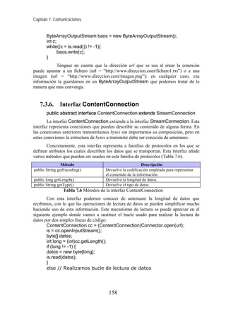 Capítulo 7: Comunicaciones


       ByteArrayOutputStream baos = new ByteArrayOutputStream();
       int c;
       while((c = is.read()) != -1){
              baos.write(c);
       }
           Téngase en cuenta que la dirección url que se usa al crear la conexión
puede apuntar a un fichero (url = “http://www.direccion.com/fichero1.txt”) o a una
imagen (url = “http://www.direccion.com/imagen.png”); en cualquier caso, esa
información la guardamos en un ByteArrayOutputStream que podemos tratar de la
manera que más convenga.


   7.3.6.     Interfaz ContentConnection
       public abstract interface ContentConnection extends StreamConnection
       La interfaz ContentConnection extiende a la interfaz StreamConnection. Esta
interfaz representa conexiones que pueden describir su contenido de alguna forma. En
las conexiones anteriores transmitíamos bytes sin importarnos su composición, pero en
estas conexiones la estructura de bytes a transmitir debe ser conocida de antemano.
       Concretamente, esta interfaz representa a familias de protocolos en los que se
definen atributos los cuales describen los datos que se transportan. Esta interfaz añade
varios métodos que pueden ser usados en esta familia de protocolos (Tabla 7.6).
                Método                                      Descripción
public String getEncoding()           Devuelve la codificación empleada para representar
                                      el contenido de la información.
public long getLength()               Devuelve la longitud de datos.
public String getType()               Devuelve el tipo de datos.
                Tabla 7.6 Métodos de la interfaz ContentConnection
       Con esta interfaz podemos conocer de antemano la longitud de datos que
recibimos, con lo que las operaciones de lectura de datos se pueden simplificar mucho
haciendo uso de esta información. Este mecanismo de lectura se puede apreciar en el
siguiente ejemplo donde vamos a sustituir el bucle usado para realizar la lectura de
datos por dos simples líneas de código:
       ContentConnection cc = (ContentConnection)Connector.open(url);
       is = cc.openInputStream();
       byte[] datos;
       int long = (int)cc.getLength();
       if (long != -1) {
       datos = new byte[long];
       is.read(datos);
       }
       else // Realizamos bucle de lectura de datos




                                       158
 