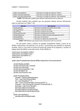 Capítulo 7: Comunicaciones


  public long getDate()               Devuelve el campo de cabecera “fecha”.
  public long getExpiration()         Devuelve el campo de cabecera “expires”.
  public long getLastMoified()        Devuelve el campo de cabecera “last-modified”.
        Tabla 7.13 Métodos usados para obtener información de la cabecera
       Existen también otros métodos que nos permiten obtener diversa información
sobre la conexión (ver Tabla 7.14).
               Método                                  Descripción
  String getFile()               Devuelve el nombre del archivo de la URL.
  String getHost()               Devuelve el host de la URL.
  Int getPort()                  Devuelve el puerto de la URL.
  String getProtocol()           Devuelve el protocolo de la URL.
  String getQuery()              Devuelve la cadena de petición(respuestas GET).
  String getRef()                Devuelve la referencia.
  String getURL()                Devuelve la cadena de conexión URL.
          Tabla 7.14 Métodos que proporcionan información sobre la conexión
       En este punto vamos a realizar un ejemplo recopilatorio donde a través de un
MIDlet realizaremos una petición a un servlet y mostraremos por pantalla la respuesta
recibida. Aquí se verá como se realiza la lectura del cuerpo de la respuesta y veremos el
código tanto del MIDlet como del servlet. El del MIDlet es:
import javax.microedition.midlet.*;
import javax.microedition.lcdui.*;
import javax.microedition.io.*;
import java.io.*;

public class PruebaServlet extends MIDlet implements CommandListener{

  private Display pantalla;
  private Command salir, conectar;
  private Form fprincipal;
  private String respuesta = null;
  private StringItem txt;
  private Comunicacion com;

  public PruebaServlet(){
    pantalla = Display.getDisplay(this);
    com = new Comunicacion(this);
    txt = new StringItem("","");
    salir = new Command("Salir",Command.EXIT,1);
    conectar = new Command("Conectar",Command.OK,1);
    fprincipal = new Form("Servlet");
    fprincipal.addCommand(salir);
    fprincipal.addCommand(conectar);
    fprincipal.setCommandListener(this);
  }
  public void startApp() {
    pantalla.setCurrent(fprincipal);
  }



                                        164
 