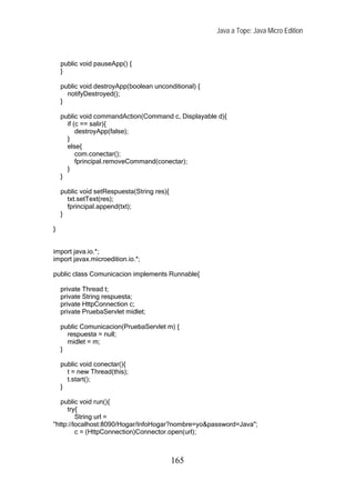 Java a Tope: Java Micro Edition



    public void pauseApp() {
    }

    public void destroyApp(boolean unconditional) {
      notifyDestroyed();
    }

    public void commandAction(Command c, Displayable d){
      if (c == salir){
          destroyApp(false);
      }
      else{
          com.conectar();
          fprincipal.removeCommand(conectar);
      }
    }

    public void setRespuesta(String res){
      txt.setText(res);
      fprincipal.append(txt);
    }

}


import java.io.*;
import javax.microedition.io.*;

public class Comunicacion implements Runnable{

    private Thread t;
    private String respuesta;
    private HttpConnection c;
    private PruebaServlet midlet;

    public Comunicacion(PruebaServlet m) {
      respuesta = null;
      midlet = m;
    }

    public void conectar(){
      t = new Thread(this);
      t.start();
    }

   public void run(){
     try{
         String url =
"http://localhost:8090/Hogar/InfoHogar?nombre=yo&password=Java";
         c = (HttpConnection)Connector.open(url);



                                            165
 