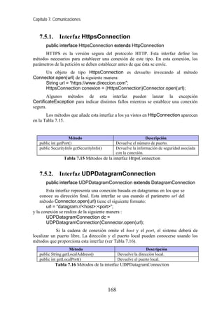 Capítulo 7: Comunicaciones


   7.5.1.     Interfaz HttpsConnection
       public interface HttpsConnection extends HttpConnection
      HTTPS es la versión segura del protocolo HTTP. Esta interfaz define los
métodos necesarios para establecer una conexión de este tipo. En esta conexión, los
parámetros de la petición se deben establecer antes de que ésta se envíe.
     Un objeto de tipo HttpsConnection es devuelto invocando al método
Connector.open(url) de la siguiente manera:
     String url = “https://www.direccion.com”;
     HttpsConnection conexion = (HttpsConnection)Connector.open(url);
       Algunos métodos de esta interfaz pueden lanzar la excepción
CertificateException para indicar distintos fallos mientras se establece una conexión
segura.
       Los métodos que añade esta interfaz a los ya vistos en HttpConnection aparecen
en la Tabla 7.15.


                     Método                                   Descripción
   public int getPort()                      Devuelve el número de puerto.
   public SecurityInfo getSecurityInfo()     Devuelve la información de seguridad asociada
                                             con la conexión.
                 Tabla 7.15 Métodos de la interfaz HttpsConnection


   7.5.2.     Interfaz UDPDatagramConnection
       public interface UDPDatagramConnection extends DatagramConnection
       Esta interfaz representa una conexión basada en datagramas en los que se
    conoce su dirección final. Esta interfaz se usa cuando el parámetro url del
    método Connector.open(url) tiene el siguiente formato:
       url = “datagram://<host>:<port>”;
y la conexión se realiza de la siguiente manera :
       UDPDatagramConnection dc =
       UDPDatagramConnection)Connector.open(url);
            Si la cadena de conexión omite el host y el port, el sistema deberá de
localizar un puerto libre. La dirección y el puerto local pueden conocerse usando los
métodos que proporciona esta interfaz (ver Tabla 7.16).
                     Método                                       Descripción
   public String getLocalAddress()               Devuelve la dirección local.
   public int getLocalPort()                     Devuelve el puerto local.
            Tabla 7.16 Métodos de la interfaz UDPDatagramConnection




                                           168
 