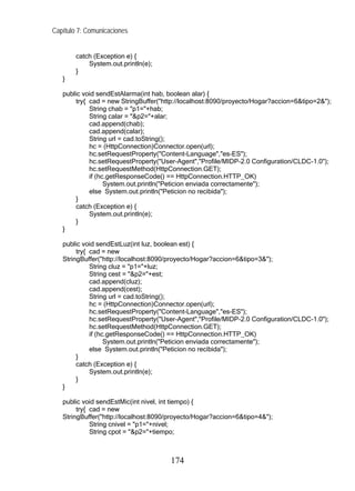 Capítulo 7: Comunicaciones


        catch (Exception e) {
            System.out.println(e);
        }
   }

   public void sendEstAlarma(int hab, boolean alar) {
       try{ cad = new StringBuffer("http://localhost:8090/proyecto/Hogar?accion=6&tipo=2&");
            String chab = "p1="+hab;
            String calar = "&p2="+alar;
            cad.append(chab);
            cad.append(calar);
            String url = cad.toString();
            hc = (HttpConnection)Connector.open(url);
            hc.setRequestProperty("Content-Language","es-ES");
            hc.setRequestProperty("User-Agent","Profile/MIDP-2.0 Configuration/CLDC-1.0");
            hc.setRequestMethod(HttpConnection.GET);
            if (hc.getResponseCode() == HttpConnection.HTTP_OK)
                  System.out.println("Peticion enviada correctamente");
            else System.out.println("Peticion no recibida");
       }
       catch (Exception e) {
            System.out.println(e);
       }
   }

   public void sendEstLuz(int luz, boolean est) {
        try{ cad = new
   StringBuffer("http://localhost:8090/proyecto/Hogar?accion=6&tipo=3&");
             String cluz = "p1="+luz;
             String cest = "&p2="+est;
             cad.append(cluz);
             cad.append(cest);
             String url = cad.toString();
             hc = (HttpConnection)Connector.open(url);
             hc.setRequestProperty("Content-Language","es-ES");
             hc.setRequestProperty("User-Agent","Profile/MIDP-2.0 Configuration/CLDC-1.0");
             hc.setRequestMethod(HttpConnection.GET);
             if (hc.getResponseCode() == HttpConnection.HTTP_OK)
                   System.out.println("Peticion enviada correctamente");
             else System.out.println("Peticion no recibida");
        }
        catch (Exception e) {
             System.out.println(e);
        }
   }

   public void sendEstMic(int nivel, int tiempo) {
        try{ cad = new
   StringBuffer("http://localhost:8090/proyecto/Hogar?accion=6&tipo=4&");
             String cnivel = "p1="+nivel;
             String cpot = "&p2="+tiempo;



                                       174
 