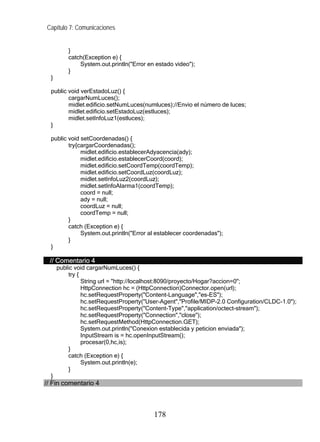 Capítulo 7: Comunicaciones


          }
          catch(Exception e) {
              System.out.println("Error en estado video");
          }
  }

  public void verEstadoLuz() {
         cargarNumLuces();
         midlet.edificio.setNumLuces(numluces);//Envio el número de luces;
         midlet.edificio.setEstadoLuz(estluces);
         midlet.setInfoLuz1(estluces);
  }

  public void setCoordenadas() {
         try{cargarCoordenadas();
              midlet.edificio.establecerAdyacencia(ady);
              midlet.edificio.establecerCoord(coord);
              midlet.edificio.setCoordTemp(coordTemp);
              midlet.edificio.setCoordLuz(coordLuz);
              midlet.setInfoLuz2(coordLuz);
              midlet.setInfoAlarma1(coordTemp);
              coord = null;
              ady = null;
              coordLuz = null;
              coordTemp = null;
         }
         catch (Exception e) {
              System.out.println("Error al establecer coordenadas");
         }
  }

 // Comentario 4
      public void cargarNumLuces() {
          try {
                String url = "http://localhost:8090/proyecto/Hogar?accion=0";
                HttpConnection hc = (HttpConnection)Connector.open(url);
                hc.setRequestProperty("Content-Language","es-ES");
                hc.setRequestProperty("User-Agent","Profile/MIDP-2.0 Configuration/CLDC-1.0");
                hc.setRequestProperty("Content-Type","application/octect-stream");
                hc.setRequestProperty("Connection","close");
                hc.setRequestMethod(HttpConnection.GET);
                System.out.println("Conexion establecida y peticion enviada");
                InputStream is = hc.openInputStream();
                procesar(0,hc,is);
          }
          catch (Exception e) {
                System.out.println(e);
          }
  }
// Fin comentario 4



                                          178
 