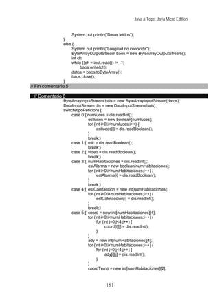 Java a Tope: Java Micro Edition


                     System.out.println("Datos leidos");
                }
                else {
                     System.out.println("Longitud no conocida");
                     ByteArrayOutputStream baos = new ByteArrayOutputStream();
                     int ch;
                     while ((ch = inst.read()) != -1)
                          baos.write(ch);
                     datos = baos.toByteArray();
                     baos.close();
                }
// Fin comentario 5

 // Comentario 6
                ByteArrayInputStream bais = new ByteArrayInputStream(datos);
                DataInputStream dis = new DataInputStream(bais);
                switch(tipoPeticion) {
                     case 0:{ numluces = dis.readInt();
                              estluces = new boolean[numluces];
                              for (int i=0;i<numluces;i++) {
                                    estluces[i] = dis.readBoolean();
                              }
                              break;}
                     case 1:{ mic = dis.readBoolean();
                              break;}
                     case 2:{ video = dis.readBoolean();
                              break;}
                     case 3:{ numHabitaciones = dis.readInt();
                              estAlarma = new boolean[numHabitaciones];
                              for (int i=0;i<numHabitaciones;i++) {
                                    estAlarma[i] = dis.readBoolean();
                              }
                              break;}
                     case 4:{ estCalefaccion = new int[numHabitaciones];
                              for (int i=0;i<numHabitaciones;i++) {
                                    estCalefaccion[i] = dis.readInt();
                              }
                              break;}
                     case 5:{ coord = new int[numHabitaciones][4];
                              for (int i=0;i<numHabitaciones;i++) {
                                    for (int j=0;j<4;j++) {
                                          coord[i][j] = dis.readInt();
                                    }
                              }
                              ady = new int[numHabitaciones][4];
                              for (int i=0;i<numHabitaciones;i++) {
                                    for (int j=0;j<4;j++) {
                                          ady[i][j] = dis.readInt();
                                    }
                              }
                              coordTemp = new int[numHabitaciones][2];



                                     181
 