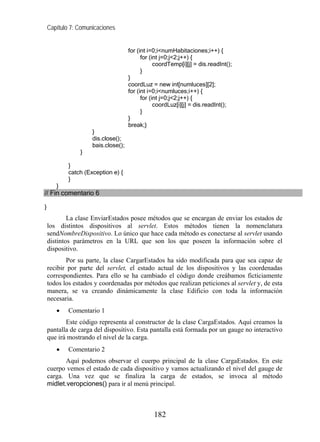 Capítulo 7: Comunicaciones


                                     for (int i=0;i<numHabitaciones;i++) {
                                           for (int j=0;j<2;j++) {
                                                 coordTemp[i][j] = dis.readInt();
                                           }
                                     }
                                     coordLuz = new int[numluces][2];
                                     for (int i=0;i<numluces;i++) {
                                           for (int j=0;j<2;j++) {
                                                 coordLuz[i][j] = dis.readInt();
                                           }
                                     }
                                     break;}
                     }
                     dis.close();
                     bais.close();
                }

            }
            catch (Exception e) {
            }
       }
// Fin comentario 6

}
            La clase EnviarEstados posee métodos que se encargan de enviar los estados de
    los distintos dispositivos al servlet. Estos métodos tienen la nomenclatura
    sendNombreDispositivo. Lo único que hace cada método es conectarse al servlet usando
    distintos parámetros en la URL que son los que poseen la información sobre el
    dispositivo.
           Por su parte, la clase CargarEstados ha sido modificada para que sea capaz de
    recibir por parte del servlet, el estado actual de los dispositivos y las coordenadas
    correspondientes. Para ello se ha cambiado el código donde creábamos ficticiamente
    todos los estados y coordenadas por métodos que realizan peticiones al servlet y, de esta
    manera, se va creando dinámicamente la clase Edificio con toda la información
    necesaria.
       •    Comentario 1
           Este código representa al constructor de la clase CargaEstados. Aquí creamos la
    pantalla de carga del dispositivo. Esta pantalla está formada por un gauge no interactivo
    que irá mostrando el nivel de la carga.
       •    Comentario 2
           Aquí podemos observar el cuerpo principal de la clase CargaEstados. En este
    cuerpo vemos el estado de cada dispositivo y vamos actualizando el nivel del gauge de
    carga. Una vez que se finaliza la carga de estados, se invoca al método
    midlet.veropciones() para ir al menú principal.



                                               182
 
