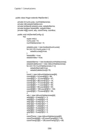 Capítulo 7: Comunicaciones



 public class Hogar extends HttpServlet {

   private int numLuces, numHabitaciones;
   private int[] estadoCalefaccion;
   private boolean[] estadoLuces, estadoAlarma;
   private boolean estadoMic, estadoVideo;
   private int[][] coord, ady, coordTemp, coordluz;

   public void init(ServletConfig c){
          try{
               super.init(c);
               numLuces = 6;
               numHabitaciones = 4;

               estadoLuces = new boolean[numLuces];
               for (int i=0;i<numLuces;i++){
                     estadoLuces[i]=true;
               }
               estadoMic = true;
               estadoVideo = true;

               estadoAlarma = new boolean[numHabitaciones];
               estadoCalefaccion = new int[numHabitaciones];
               for (int i=0;i<numHabitaciones;i++){
                     estadoAlarma[i]=true;
                     estadoCalefaccion[i]=19;
               }
               coord = new int[numHabitaciones][4];
               coord[0][0] = 9;coord[0][2] = 86;
               coord[0][1] = 12;coord[0][3] = 47;
               coord[1][0] = 98;coord[1][1] = 14;
               coord[1][2] = 77;coord[1][3] = 83;
               coord[2][0] = 11;coord[2][1] = 65;
               coord[2][2] = 84;coord[2][3] = 93;
               coord[3][0] = 100;coord[3][1] = 102;
               coord[3][2] = 73;coord[3][3] = 56;
               //
               ady = new int[numHabitaciones][4];
               ady[0][0] = 0;ady[0][1] = 3;
               ady[0][2] = 2;ady[0][3] = 0;
               ady[1][0] = 0;ady[1][1] = 4;
               ady[1][2] = 0;ady[1][3] = 1;
               ady[2][0] = 1;ady[2][1] = 0;
               ady[2][2] = 4;ady[2][3] = 0;
               ady[3][0] = 2;ady[3][1] = 0;
               ady[3][2] = 0;ady[3][3] = 3;
               //
               coordTemp = new int[numHabitaciones][2];
               coordTemp[0][0] = 45;coordTemp[0][1] = 44;
               coordTemp[1][0] = 128;coordTemp[1][1] = 80;



                                        184
 