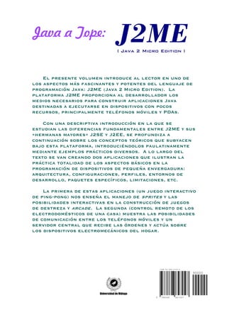 Java a Tope:
                              ( Java 2 Micro Edition )




    El presente volumen introduce al lector en uno de
los aspectos más fascinantes y potentes del lenguaje de
programación Java: J2ME (Java 2 Micro Edition). La
plataforma J2ME proporciona al desarrollador los
medios necesarios para construir aplicaciones Java
destinadas a ejecutarse en dispositivos con pocos
recursos, principalmente teléfonos móviles y PDAs.

    Con una descriptiva introducción en la que se
estudian las diferencias fundamentales entre J2ME y sus
«hermanas mayores» J2SE y J2EE, se profundiza a
continuación sobre los conceptos teóricos que subyacen
bajo esta plataforma, introduciéndolos paulatinamente
mediante ejemplos prácticos diversos. A lo largo del
texto se van creando dos aplicaciones que ilustran la
práctica totalidad de los aspectos básicos en la
programación de dispositivos de pequeña envergadura:
arquitectura, configuraciones, perfiles, entornos de
desarrollo, paquetes específicos, limitaciones, etc.

    La primera de estas aplicaciones (un juego interactivo
de ping-pong) nos enseña el manejo de sprites y las
posibilidades interactivas en la construcción de juegos
de destreza y arcade. La segunda (control remoto de los
electrodomésticos de una casa) muestra las posibilidades
de comunicación entre los teléfonos móviles y un
servidor central que recibe las órdenes y actúa sobre
los dispositivos electromecánicos del hogar.




                                               ISBN 84-688-4704-6

                                                                     90000




                                           9    788468      847047
 
