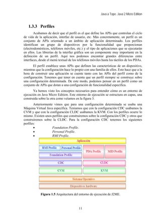 Java a Tope. Java 2 Micro Edition


   1.3.3 Perfiles
        Acabamos de decir que el perfil es el que define las APIs que controlan el ciclo
de vida de la aplicación, interfaz de usuario, etc. Más concretamente, un perfil es un
conjunto de APIs orientado a un ámbito de aplicación determinado. Los perfiles
identifican un grupo de dispositivos por la funcionalidad que proporcionan
(electrodomésticos, teléfonos móviles, etc.) y el tipo de aplicaciones que se ejecutarán
en ellos. Las librerías de la interfaz gráfica son un componente muy importante en la
definición de un perfil. Aquí nos podemos encontrar grandes diferencias entre
interfaces, desde el menú textual de los teléfonos móviles hasta los táctiles de los PDAs.
       El perfil establece unas APIs que definen las características de un dispositivo,
mientras que la configuración hace lo propio con una familia de ellos. Esto hace que a la
hora de construir una aplicación se cuente tanto con las APIs del perfil como de la
configuración. Tenemos que tener en cuenta que un perfil siempre se construye sobre
una configuración determinada. De este modo, podemos pensar en un perfil como un
conjunto de APIs que dotan a una configuración de funcionalidad específica.
       Ya hemos visto los conceptos necesarios para entender cómo es un entorno de
ejecución en Java Micro Edition. Este entorno de ejecución se estructura en capas, una
construida sobre la otra como veíamos en la figura 3.
        Anteriormente vimos que para una configuración determinada se usaba una
Máquina Virtual Java específica. Teníamos que con la configuración CDC usábamos la
CVM y que con la configuración CLDC usábamos la KVM. Con los perfiles ocurre lo
mismo. Existen unos perfiles que construiremos sobre la configuración CDC y otros que
construiremos sobre la CLDC. Para la configuración CDC tenemos los siguientes
perfiles:
        •            Foundation Profile.
        •            Personal Profile.
        •            RMI Profile.




            Figura 1.5 Arquitectura del entorno de ejecución de J2ME.



                                         11
 