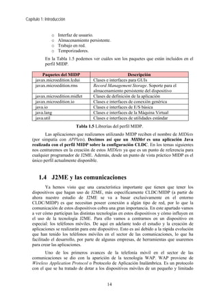 Capítulo 1: Introducción


               o   Interfaz de usuario.
               o   Almacenamiento persistente.
               o   Trabajo en red.
               o   Temporizadores.
           En la Tabla 1.5 podemos ver cuáles son los paquetes que están incluidos en el
           perfil MIDP.

         Paquetes del MIDP                              Descripción
     javax.microedition.lcdui        Clases e interfaces para GUIs
     javax.microedition.rms          Record Management Storage. Soporte para el
                                     almacenamiento persistente del dispositivo
     javax.microedition.midlet       Clases de definición de la aplicación
     javax.microedition.io           Clases e interfaces de conexión genérica
     java.io                         Clases e interfaces de E/S básica
     java.lang                       Clases e interfaces de la Máquina Virtual
     java.util                       Clases e interfaces de utilidades estándar
                            Tabla 1.5 Librerías del perfil MIDP.
          Las aplicaciones que realizamos utilizando MIDP reciben el nombre de MIDlets
   (por simpatía con APPlets). Decimos así que un MIDlet es una aplicación Java
   realizada con el perfil MIDP sobre la configuración CLDC. En los temas siguientes
   nos centraremos en la creación de estos MIDlets ya que es un punto de referencia para
   cualquier programador de J2ME. Además, desde un punto de vista práctico MIDP es el
   único perfil actualmente disponible.


       1.4 J2ME y las comunicaciones
           Ya hemos visto que una característica importante que tienen que tener los
   dispositivos que hagan uso de J2ME, más específicamente CLDC/MIDP (a partir de
   ahora nuestro estudio de J2ME se va a basar exclusivamente en el entorno
   CLDC/MIDP) es que necesitan poseer conexión a algún tipo de red, por lo que la
   comunicación de estos dispositivos cobra una gran importancia. En este apartado vamos
   a ver cómo participan las distintas tecnologías en estos dispositivos y cómo influyen en
   el uso de la tecnología J2ME. Para ello vamos a centrarnos en un dispositivo en
   especial: los teléfonos móviles. De aquí en adelante todo el estudio y la creación de
   aplicaciones se realizarán para este dispositivo. Esto es así debido a la rápida evolución
   que han tenido los teléfonos móviles en el sector de las comunicaciones, lo que ha
   facilitado el desarrollo, por parte de algunas empresas, de herramientas que usaremos
   para crear las aplicaciones.
          Uno de los primeros avances de la telefonía móvil en el sector de las
   comunicaciones se dio con la aparición de la tecnología WAP. WAP proviene de
   Wireless Application Protocol o Protocolo de Aplicación Inalámbrica. Es un protocolo
   con el que se ha tratado de dotar a los dispositivos móviles de un pequeño y limitado


                                            14
 