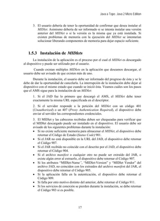 Java a Tope. Java 2 Micro Edition


       3. El usuario debería de tener la oportunidad de confirmar que desea instalar el
          MIDlet. Asimismo debería de ser informado si se intenta instalar una versión
          anterior del MIDlet o si la versión es la misma que ya está instalada. Si
          existen problemas de memoria con la ejecución del MIDlet se intentarían
          solucionar liberando componentes de memoria para dejar espacio suficiente.


   1.5.3 Instalación de MIDlets
       La instalación de la aplicación es el proceso por el cual el MIDlet es descargado
al dispositivo y puede ser utilizado por el usuario.
        Cuando existan múltiples MIDlets en la aplicación que deseamos descargar, el
usuario debe ser avisado de que existen más de uno.
       Durante la instalación, el usuario debe ser informado del progreso de ésta y se le
debe de dar la oportunidad de cancelarla. La interrupción de la instalación debe dejar al
dispositivo con el mismo estado que cuando se inició ésta. Veamos cuáles son los pasos
que el AMS sigue para la instalación de un MIDlet:
       1. Si el JAD fue lo primero que descargó el AMS, el MIDlet debe tener
       exactamente la misma URL especificada en el descriptor.
       2. Si el servidor responde a la petición del MIDlet con un código 401
       (Unauthorized) o un 407 (Proxy Authentication Required), el dispositivo debe
       enviar al servidor las correspondientes credenciales.
       3. El MIDlet y las cabeceras recibidas deben ser chequeadas para verificar que
       el MIDlet descargado puede ser instalado en el dispositivo. El usuario debe ser
       avisado de los siguientes problemas durante la instalación:
       • Si no existe suficiente memoria para almacenar el MIDlet, el dispositivo debe
          retornar el Código de Estado (Status Code) 901.
       • Si el JAR no está disponible en la URL del JAD, el dispositivo debe retornar
          el Código 907.
       • Si el JAR recibido no coincide con el descrito por el JAD, el dispositivo debe
          retornar el Código 904.
       • Si el archivo manifest o cualquier otro no puede ser extraído del JAR, o
          existe algún error al extraerlo, el dispositivo debe retornar el Código 907.
       • Si los atributos “MIDlet-Name”, “MIDlet-Version” y “MIDlet Vendor” del
          archivo JAD, no coinciden con los extraidos del archivo manifest del JAR, el
          dispositivo debe retornar el Código 905.
       • Si la aplicación falla en la autenticación, el dispositivo debe retornar el
          Código 909.
       • Si falla por otro motivo distinto del anterior, debe retornar el Código 911.
       • Si los servicios de conexión se pierden durante la instalación, se debe retornar
          el Código 903 si es posible.




                                         17
 