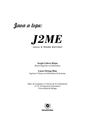 Java a tope:

          J2ME
          (Java 2 Micro Edition)




                Sergio Gálvez Rojas
             Doctor Ingeniero en Informática

                 Lucas Ortega Díaz
      Ingeniero Técnico en Informática de Sistemas




     Dpto. de Lenguajes y Ciencias de la Computación
             E.T.S. de Ingeniería Informática
                 Universidad de Málaga
 