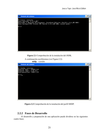 Java a Tope: Java Micro Edition




               Figura 2.1 Comprobación de la instalación del JSDK.
             A continuación escribiremos (ver Figura 2.2):
                     midp –versión




            Figura 2.2 Comprobación de la instalación del perfil MIDP.



    2.2.2 Fases de Desarrollo
         El desarrollo y preparación de una aplicación puede dividirse en las siguientes
cuatro fases:



                                         21
 
