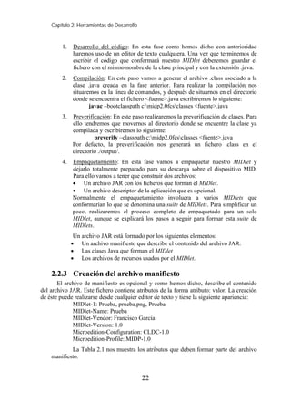 Capítulo 2: Herramientas de Desarrollo


        1.   Desarrollo del código: En esta fase como hemos dicho con anterioridad
             haremos uso de un editor de texto cualquiera. Una vez que terminemos de
             escribir el código que conformará nuestro MIDlet deberemos guardar el
             fichero con el mismo nombre de la clase principal y con la extensión .java.
        2.   Compilación: En este paso vamos a generar el archivo .class asociado a la
             clase .java creada en la fase anterior. Para realizar la compilación nos
             situaremos en la línea de comandos, y después de situarnos en el directorio
             donde se encuentra el fichero <fuente>.java escribiremos lo siguiente:
                    javac –bootclasspath c:midp2.0fcsclasses <fuente>.java
        3.   Preverificación: En este paso realizaremos la preverificación de clases. Para
             ello tendremos que movernos al directorio donde se encuentre la clase ya
             compilada y escribiremos lo siguiente:
                      preverify –classpath c:midp2.0fcsclasses <fuente>.java
             Por defecto, la preverificación nos generará un fichero .class en el
             directorio ./output/.
        4.   Empaquetamiento: En esta fase vamos a empaquetar nuestro MIDlet y
             dejarlo totalmente preparado para su descarga sobre el dispositivo MID.
             Para ello vamos a tener que construir dos archivos:
             • Un archivo JAR con los ficheros que forman el MIDlet.
             • Un archivo descriptor de la aplicación que es opcional.
             Normalmente el empaquetamiento involucra a varios MIDlets que
             conformarían lo que se denomina una suite de MIDlets. Para simplificar un
             poco, realizaremos el proceso completo de empaquetado para un solo
             MIDlet, aunque se explicará los pasos a seguir para formar esta suite de
             MIDlets.
              Un archivo JAR está formado por los siguientes elementos:
             • Un archivo manifiesto que describe el contenido del archivo JAR.
             • Las clases Java que forman el MIDlet
             • Los archivos de recursos usados por el MIDlet.

    2.2.3 Creación del archivo manifiesto
       El archivo de manifiesto es opcional y como hemos dicho, describe el contenido
del archivo JAR. Este fichero contiene atributos de la forma atributo: valor. La creación
de éste puede realizarse desde cualquier editor de texto y tiene la siguiente apariencia:
             MIDlet-1: Prueba, prueba.png, Prueba
             MIDlet-Name: Prueba
             MIDlet-Vendor: Francisco García
             MIDlet-Version: 1.0
             Microedition-Configuration: CLDC-1.0
             Microedition-Profile: MIDP-1.0
            La Tabla 2.1 nos muestra los atributos que deben formar parte del archivo
    manifiesto.


                                             22
 