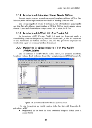 Java a Tope: Java Micro Edition


    2.3.1 Instalación del Sun One Studio Mobile Edition
       Sun nos proporciona una herramienta muy útil para la creación de MIDlets. Este
software puede ser descargado desde el site oficial de Sun http://java.sun.com/.
       Una vez descargado el fichero de instalación, tan solo tendremos que proceder
con ésta. Para ello debemos tener instalado el SDK de J2SE en nuestro equipo ya que
durante el proceso de instalación se nos preguntará por la ubicación de éste.

    2.3.2 Instalación del J2ME Wireless Toolkit 2.0
       La herramienta J2ME Wireless Toolkit 2.0 puede ser descargada desde la
dirección http://java.sun.com/products/j2mewtoolkit/download-2_0.html. La instalación
de esta herramienta es bastante sencilla ya que solo hay que iniciar el proceso de
instalación y seguir los pasos que te indica el instalador.

    2.3.3 Desarrollo de aplicaciones en el Sun One Studio
          Mobile Edition
      Una vez instalado el Sun One Studio Mobile Edition, nos aparecerá un entorno
basado en ventanas donde podremos desarrollar y compilar nuestro MIDlet (Figura 2.3).




              Figura 2.3 Aspecto del Sun One Studio Mobile Edition.
         En esta herramienta es posible realizar todas las fases del desarrollo de
aplicaciones MIDP.
        • Disponemos de un editor de texto totalmente integrado donde crear el
            código fuente.


                                       25
 
