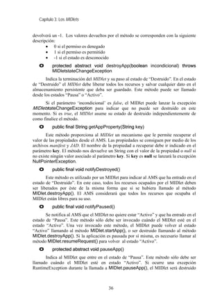 Capítulo 3: Los MIDlets


devolverá un -1. Los valores devueltos por el método se corresponden con la siguiente
descripción:
       • 0 si el permiso es denegado
       • 1 si el permiso es permitido
       • -1 si el estado es desconocido
   O      protected abstract void destroyApp(boolean incondicional) throws
          MIDletstateChangeException
       Indica la terminación del MIDlet y su paso al estado de “Destruido”. En el estado
de “Destruido” el MIDlet debe liberar todos los recursos y salvar cualquier dato en el
almacenamiento persistente que deba ser guardado. Este método puede ser llamado
desde los estados “Pausa” o “Activo”.
       Si el parámetro ‘incondicional’ es false, el MIDlet puede lanzar la excepción
MIDletstateChangeException para indicar que no puede ser destruido en este
momento. Si es true, el MIDlet asume su estado de destruido independientemente de
como finalice el método.
   O      public final String getAppProperty(String key)
       Este método proporciona al MIDlet un mecanismo que le permite recuperar el
valor de las propiedades desde el AMS. Las propiedades se consiguen por medio de los
archivos manifest y JAD. El nombre de la propiedad a recuperar debe ir indicado en el
parámetro key. El método nos devuelve un String con el valor de la propiedad o null si
no existe ningún valor asociado al parámetro key. Si key es null se lanzará la excepción
NullPointerException.
   O      public final void notifyDestroyed()
       Este método es utilizado por un MIDlet para indicar al AMS que ha entrado en el
estado de “Destruido”. En este caso, todos los recursos ocupados por el MIDlet deben
ser liberados por éste de la misma forma que si se hubiera llamado al método
MIDlet.destroyApp(). El AMS considerará que todos los recursos que ocupaba el
MIDlet están libres para su uso.
   O      public final void notifyPaused()
       Se notifica al AMS que el MIDlet no quiere estar “Activo” y que ha entrado en el
estado de “Pausa”. Este método sólo debe ser invocado cuándo el MIDlet esté en el
estado “Activo”. Una vez invocado este método, el MIDlet puede volver al estado
“Activo” llamando al método MIDlet.startApp(), o ser destruido llamando al método
MIDlet.destroyApp(). Si la aplicación es pausada por sí misma, es necesario llamar al
método MIDlet.resumeRequest() para volver al estado “Activo”.
   O      protected abstract void pauseApp()
      Indica al MIDlet que entre en el estado de “Pausa”. Este método sólo debe ser
llamado cuándo el MIDlet esté en estado “Activo”. Si ocurre una excepción
RuntimeException durante la llamada a MIDlet.pauseApp(), el MIDlet será destruido



                                        36
 