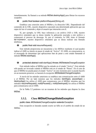 Java a tope: Java Micro Edition


inmediatamente. Se llamará a su método MIDlet.destroyApp() para liberar los recursos
ocupados.
   O      public final boolean platformRequest(String url)
       Establece una conexión entre el MIDlet y la dirección URL. Dependiendo del
contenido de la URL, nuestro dispositivo ejecutará una determinada aplicación que sea
capaz de leer el contenido y dejar al usuario que interactúe con él.
       Si, por ejemplo, la URL hace referencia a un archivo JAD o JAR, nuestro
dispositivo entenderá que se desea instalar la aplicación asociada a este archivo y
comenzará el proceso de descarga. Si, por el contrario, la URL tiene el formato
tel:<número>, nuestro dispositivo entenderá que se desea realizar una llamada
telefónica.
   O      public final void resumeRequest()
       Este método proporciona un mecanismo a los MIDlets mediante el cual pueden
indicar al AMS su interés en pasar al estado de “Activo”. El AMS, en consecuencia, es
el encargado de determinar qué aplicaciones han de pasar a este estado llamando al
método MIDlet.startApp().


   O      protected abstract void startApp() throws MIDletstateChangeException
       Este método indica al MIDlet que ha entrado en el estado “Activo”. Este método
sólo puede ser invocado cuándo el MIDlet está en el estado de “Pausa”. En el caso de
que el MIDlet no pueda pasar al estado “Activo” en este momento pero si pueda hacerlo
en un momento posterior, se lanzaría la excepción MIDletstateChangeException.
       A través de los métodos anteriores se establece una comunicación entre el AMS
y el MIDlet. Por un lado tenemos que los métodos startApp(), pauseApp() y
destroyApp() los utiliza el AMS para comunicarse con el MIDlet, mientras que los
métodos resumeRequest(), notifyPaused() y notifyDestroyed() los utiliza el MIDlet
para comunicarse con el AMS.
      En la Tabla 3.2 podemos ver un resumen de los métodos que dispone la clase
MIDlet.


        3.3.2.      Clase MIDletChangeStateException
       public class MIDletstateChangeException extends Exception
      Esta excepción es lanzada cuando ocurre un fallo en el cambio de estado de un
MIDlet.




                                       37
 