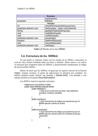 Capítulo 3: Los MIDlets


                                       Resumen
                                    Constructores
   protected                        MIDlet()
                                       Métodos
   int                               checkPermission(String permiso)
   protected abstract void          destroyApp( olean unconditional)
   String                           getAppProperty(String key)
   void                             notifyDestroyed()
   void                             notifyPaused()
   protected abstract void           pauseApp()
   boolean                          platformRequest()
   void                             resumeRequest()
   protected abstract void           startApp()
                        Tabla 3.2 Métodos de la clase MIDlet.


       3.4. Estructura de los MIDlets
        En este punto ya sabemos cuales son los estados de un MIDlet, conocemos su
ciclo de vida y hemos estudiado todas sus clases y métodos. Ahora vamos a ver cuál es
la estructura que comparten todos los MIDlets y posteriormente estudiaremos el código
de nuestro primer MIDlet.
      Hemos de decir que los MIDlets, al igual que los applets carecen de la función
main(). Aunque existiese, el gestor de aplicaciones la ignoraría por completo. Un
MIDlet tampoco puede realizar una llamada a System.exit(). Una llamada a este
método lanzaría la excepción SecurityException.
      Los MIDlets tienen la siguiente estructura:
            import javax.microedition.midlet.*
            public class MiMidlet extends MIDlet
                      public MiMidlet() {
                                /* Éste es el constructor de clase. Aquí debemos
                               inicializar nuestras variables.
                                */
                      }
                      public startApp(){
                                /* Aquí incluiremos el código que queremos que el
                               MIDlet ejecute cuándo se active.
                                */
                      }
                      public pauseApp(){
                                /* Aquí incluiremos el código que queremos que el
                                MIDlet ejecute cuándo entre en el estado de pausa
                                (Opcional)
                                */
                      }



                                         38
 
