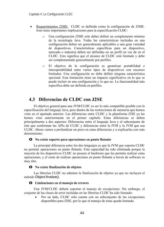 Capítulo 4: La Configuración CLDC


    •    Requerimientos J2ME: CLDC es definida como la configuración de J2ME.
         Esto tiene importantes implicaciones para la especificación CLDC:
             o    Una configuración J2ME solo deber definir un complemento mínimo
                  de la tecnología Java. Todas las características incluidas en una
                  configuración deben ser generalmente aplicables a una gran variedad
                  de dispositivos. Características específicas para un dispositivo,
                  mercado o industria deben ser definidas en un perfil en vez de en el
                  CLDC. Esto significa que el alcance de CLDC está limitado y debe
                  ser complementado generalmente por perfiles.
             o    El objetivo de la configuración es garantizar portabilidad e
                  interoperabilidad entre varios tipos de dispositivos con recursos
                  limitados. Una configuración no debe definir ninguna característica
                  opcional. Esta limitación tiene un impacto significativo en lo que se
                  puede incluir en una configuración y lo que no. La funcionalidad más
                  específica debe ser definida en perfiles.



   4.3 Diferencias de CLDC con J2SE
       El objetivo general para una JVM/CLDC es ser lo más compatible posible con la
especificación del lenguaje Java, pero dentro de las restricciones de memoria que hemos
visto en el apartado anterior. Las diferencias entre CLDC y la plataforma J2SE ya las
hemos visto anteriormente en el primer capítulo. Estas diferencias se deben
principalmente a dos aspectos: Diferencias entre el lenguaje Java y el subconjunto de
éste que conforman las APIs de CLDC y diferencias entre la JVM y la JVM que usa
CLDC. Ahora vamos a profundizar un poco en estas diferencias y a explicarlas con más
detenimiento:
   O No existe soporte para operaciones en punto flotante
       La principal diferencia entre los dos lenguajes es que la JVM que soporta CLDC
no permite operaciones en punto flotante. Esta capacidad ha sido eliminada porque la
mayoría de los dispositivos CLDC no poseen el hardware que les permita realizar estas
operaciones, y el coste de realizar operaciones en punto flotante a través de software es
muy alto.
   O No existe finalización de objetos
      Las librerías CLDC no admiten la finalización de objetos ya que no incluyen el
método Object.finalize().
   O Limitaciones en el manejo de errores
      Una JVM/CLDC deberá soportar el manejo de excepciones. Sin embargo, el
conjunto de las clases de error incluidas en las librerías CLDC ha sido limitado:
       • Por un lado, CLDC sólo cuenta con un subconjunto de las excepciones
            disponibles para J2SE, por lo que el manejo de éstas queda limitado.


                                         44
 