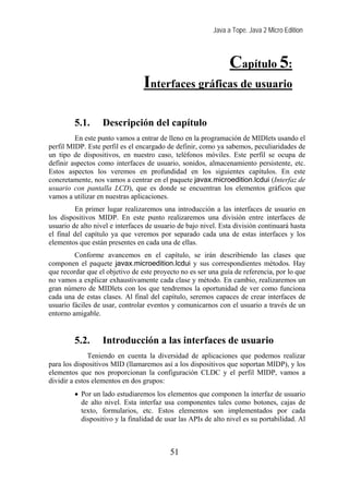 Java a Tope. Java 2 Micro Edition



                                                                Capítulo 5:
                                 Interfaces gráficas de usuario
                        5. Interfaces gráficas de usuario


         5.1.      Descripción del capítulo
         En este punto vamos a entrar de lleno en la programación de MIDlets usando el
perfil MIDP. Este perfil es el encargado de definir, como ya sabemos, peculiaridades de
un tipo de dispositivos, en nuestro caso, teléfonos móviles. Este perfil se ocupa de
definir aspectos como interfaces de usuario, sonidos, almacenamiento persistente, etc.
Estos aspectos los veremos en profundidad en los siguientes capítulos. En este
concretamente, nos vamos a centrar en el paquete javax.microedition.lcdui (Interfaz de
usuario con pantalla LCD), que es donde se encuentran los elementos gráficos que
vamos a utilizar en nuestras aplicaciones.
         En primer lugar realizaremos una introducción a las interfaces de usuario en
los dispositivos MIDP. En este punto realizaremos una división entre interfaces de
usuario de alto nivel e interfaces de usuario de bajo nivel. Esta división continuará hasta
el final del capítulo ya que veremos por separado cada una de estas interfaces y los
elementos que están presentes en cada una de ellas.
         Conforme avancemos en el capítulo, se irán describiendo las clases que
componen el paquete javax.microedition.lcdui y sus correspondientes métodos. Hay
que recordar que el objetivo de este proyecto no es ser una guía de referencia, por lo que
no vamos a explicar exhaustivamente cada clase y método. En cambio, realizaremos un
gran número de MIDlets con los que tendremos la oportunidad de ver como funciona
cada una de estas clases. Al final del capítulo, seremos capaces de crear interfaces de
usuario fáciles de usar, controlar eventos y comunicarnos con el usuario a través de un
entorno amigable.


         5.2.      Introducción a las interfaces de usuario
              Teniendo en cuenta la diversidad de aplicaciones que podemos realizar
para los dispositivos MID (llamaremos así a los dispositivos que soportan MIDP), y los
elementos que nos proporcionan la configuración CLDC y el perfil MIDP, vamos a
dividir a estos elementos en dos grupos:
         • Por un lado estudiaremos los elementos que componen la interfaz de usuario
           de alto nivel. Esta interfaz usa componentes tales como botones, cajas de
           texto, formularios, etc. Estos elementos son implementados por cada
           dispositivo y la finalidad de usar las APIs de alto nivel es su portabilidad. Al



                                           51
 