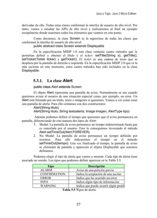 Java a Tope. Java 2 Micro Edition


derivadas de ella. Todas estas clases conforman la interfaz de usuario de alto nivel. Por
tanto, vamos a estudiar las APIs de alto nivel y realizaremos al final un ejemplo
recopilatorio donde usaremos todos los elementos que veamos en este punto.
       Como decíamos, la clase Screen es la superclase de todas las clases que
conforman la interfaz de usuario de alto nivel:
       public abstract class Screen extends Displayable
         En la especificación MIDP 1.0 esta clase contenía cuatro métodos que le
permitían definir y obtener el título y el ticker: setTitle(String s), getTitle(),
setTicker(Ticket ticker) y getTicker(). El ticker es una cadena de texto que se
desplaza por la pantalla de derecha a izquierda. En la especificación MIDP 2.0 que es la
más reciente en este momento, estos cuatro métodos han sido incluidos en la clase
Displayable.


        5.3.1.     La clase Alert
         public class Alert extends Screen
         El objeto Alert representa una pantalla de aviso. Normalmente se usa cuando
queremos avisar al usuario de una situación especial como, por ejemplo, un error. Un
Alert está formado por un título, texto e imágenes si queremos. Vamos a ver como crear
una pantalla de alerta. Para ello contamos con dos constructores:
         Alert(String titulo)
         Alert(String titulo, String textoalerta, Image imagen, AlertType tipo)
           Además podemos definir el tiempo que queremos que el aviso permanezca en
pantalla, diferenciando de esta manera dos tipos de Alert:
          1. Modal: La pantalla de aviso permanece un tiempo indeterminado hasta que
               es cancelada por el usuario. Esto lo conseguimos invocando al método
               Alert.setTimeOut(Alert.FOREVER).
          2. No Modal: La pantalla de aviso permanece un tiempo definido por
              nosotros. Para ello indicaremos el tiempo en el método
              setTimeOut(tiempo). Una vez finalizado el tiempo, la pantalla de aviso
              se eliminará de pantalla y aparecerá el objeto Displayable que nosotros
              definamos.
        Podemos elegir el tipo de alerta que vamos a mostrar. Cada tipo de alerta tiene
asociado un sonido. Los tipos que podemos definir aparecen en la Tabla 5.5.
                  Tipo                       Descripción
              ALARM                Aviso de una petición previa
              CONFIRMATION         Indica la aceptación de una acción
              ERROR                Indica que ha ocurrido un error
              INFO                 Indica algún tipo de información
              WARNING              Indica que puede ocurrir algún proble
                         Tabla 5.5 Tipos de alerta



                                          57
 