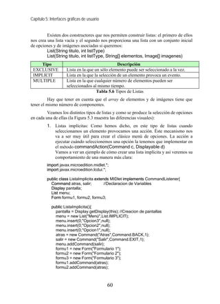Capítulo 5: Interfaces gráficas de usuario


         Existen dos constructores que nos permiten construir listas: el primero de ellos
nos crea una lista vacía y el segundo nos proporciona una lista con un conjunto inicial
de opciones y de imágenes asociadas si queremos:
         List(String titulo, int listType)
         List(String titulo, int listType, String[] elementos, Image[] imagenes)
    Tipo                                           Descripción
 EXCLUSIVE            Lista en la que un sólo elemento puede ser seleccionado a la vez.
 IMPLICIT             Lista en la que la selección de un elemento provoca un evento.
 MULTIPLE             Lista en la que cualquier número de elementos pueden ser
                      seleccionados al mismo tiempo.
                                       Tabla 5.6 Tipos de Listas
         Hay que tener en cuenta que el array de elementos y de imágenes tiene que
tener el mismo número de componentes.
         Veamos los distintos tipos de listas y como se produce la selección de opciones
en cada una de ellas (la Figura 5.3 muestra las diferencias visuales):
          1. Listas implícitas: Como hemos dicho, en este tipo de listas cuando
             seleccionamos un elemento provocamos una acción. Éste mecanismo nos
             va a ser muy útil para crear el clásico menú de opciones. La acción a
             ejecutar cuándo seleccionemos una opción la tenemos que implementar en
             el método commandAction(Command c, Displayable d)
             Vamos a ver un ejemplo de cómo crear una lista implícita y así veremos su
             comportamiento de una manera más clara:
          import javax.microedition.midlet.*;
          import javax.microedition.lcdui.*;

          public class ListaImplicita extends MIDlet implements CommandListener{
            Command atras, salir;          //Declaracion de Variables
            Display pantalla;
            List menu;
            Form formu1, formu2, formu3;

            public ListaImplicita(){
              pantalla = Display.getDisplay(this); //Creacion de pantallas
              menu = new List("Menú",List.IMPLICIT);
              menu.insert(0,"Opcion3",null);
              menu.insert(0,"Opcion2",null);
              menu.insert(0,"Opcion1",null);
              atras = new Command("Atras",Command.BACK,1);
              salir = new Command("Salir",Command.EXIT,1);
              menu.addCommand(salir);
              formu1 = new Form("Formulario 1");
              formu2 = new Form("Formulario 2");
              formu3 = new Form("Formulario 3");
              formu1.addCommand(atras);
              formu2.addCommand(atras);



                                             60
 