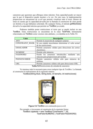 Java a Tope. Java 2 Micro Edition


caracteres que queremos que albergue cómo máximo. Esta capacidad puede ser mayor
que la que el dispositivo puede mostrar a la vez. En este caso, la implementación
proporciona un mecanismo de scroll que permite visualizar todo el texto. Hemos de
tener en cuenta que la capacidad devuelta por la llamada al constructor de clase puede
ser distinta a la que habíamos solicitado. De cualquier forma, el método getMaxSize()
devuelve la capacidad máxima que permite un TextBox ya creado.
         Podemos también poner restricciones al texto que se puede incluir en una
TextBox. Estas restricciones se encuentran en la clase TextField, íntimamente
relacionada con Textbox como veremos más adelante, y se detallan en la Tabla 5.8.

         Valor                            Descripción
   ANY              Permite la inserción de cualquier carácter.
   CONSTRAINT_MASK  Se usa cuándo necesitamos determinar el valor actual
                    de las restricciones
   EMAILADDR        Permite caracteres válidos para direcciones de correo
                    electrónico.
   NUMERIC          Permite sólo números.
   PASSWORD         Oculta los caracteres introducidos mediante una
                    máscara para proporcionar privacidad.
   PHONENUMBER      Permite caracteres válidos sólo para números de
                    teléfono
   URL              Permite caracteres válidos sólo para direcciones URL.
               Tabla 5.8 Restricciones de entrada de caracteres
         Ya tenemos todo lo necesario para crear cualquier tipo de TextBox. La llamada
al constructor la realizaríamos de la siguiente manera:
             TextBox(String titulo, String texto, int tamaño, int restricciones)




                   Figura 5.4 TextBox con contraseña (password)
        Por ejemplo, si invocamos al constructor de la siguiente forma:
            TextBox cajatexto = new TextBox(“Contraseña”,””,30,
                              TextField.NUMERIC | TextField.PASSWORD)


                                        65
 