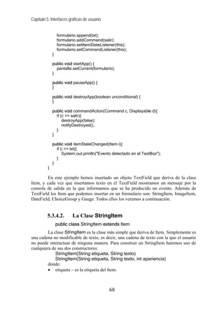 Capítulo 5: Interfaces gráficas de usuario


                  formulario.append(txt);
                  formulario.addCommand(salir);
                  formulario.setItemStateListener(this);
                  formulario.setCommandListener(this);
              }

              public void startApp() {
                pantalla.setCurrent(formulario);
              }

              public void pauseApp() {
              }

              public void destroyApp(boolean unconditional) {
              }

              public void commandAction(Command c, Displayable d){
                if (c == salir){
                    destroyApp(false);
                    notifyDestroyed();
                }
              }

              public void itemStateChanged(Item i){
                if (i == txt){
                    System.out.println("Evento detectado en el TextBox");
                }
              }
          }

        En este ejemplo hemos insertado un objeto TextField que deriva de la clase
Item, y cada vez que insertamos texto en el TextField mostramos un mensaje por la
consola de salida en la que informamos que se ha producido un evento. Además de
TextField los Item que podemos insertar en un formulario son: StringItem, ImageItem,
DateField, ChoiceGroup y Gauge. Todos ellos los veremos a continuación.


         5.3.4.2.         La Clase StringItem
                  public class StringItem extends Item
         La clase StringItem es la clase más simple que deriva de Item. Simplemente es
una cadena no modificable de texto, es decir, una cadena de texto con la que el usuario
no puede interactuar de ninguna manera. Para construir un StringItem haremos uso de
cualquiera de sus dos constructores:
             StringItem(String etiqueta, String texto)
             StringItem(String etiqueta, String texto, int apariencia)
         donde:
         • etiqueta – es la etiqueta del Item.



                                              68
 